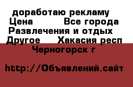 доработаю рекламу › Цена ­ --- - Все города Развлечения и отдых » Другое   . Хакасия респ.,Черногорск г.